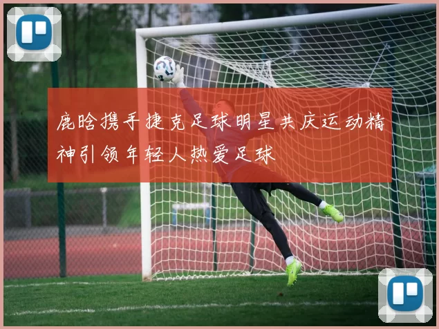 鹿晗携手捷克足球明星共庆运动精神引领年轻人热爱足球