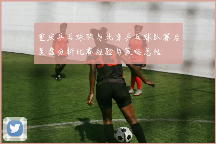 重庆乒乓球队与北京乒乓球队赛后复盘分析比赛经验与策略总结