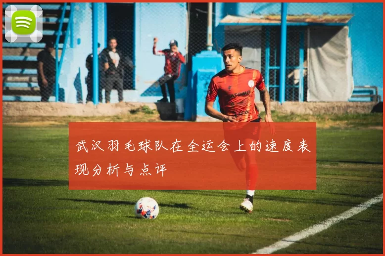 武汉羽毛球队在全运会上的速度表现分析与点评