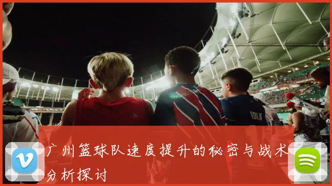 广州篮球队速度提升的秘密与战术分析探讨