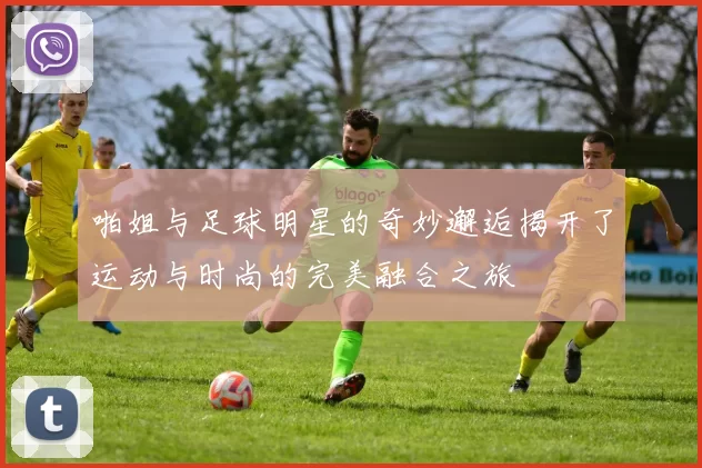 啪姐与足球明星的奇妙邂逅揭开了运动与时尚的完美融合之旅