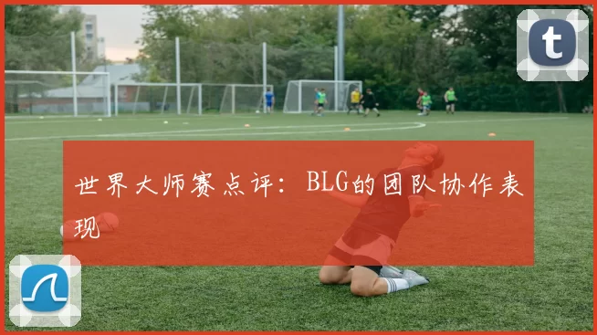 世界大师赛点评：BLG的团队协作表现