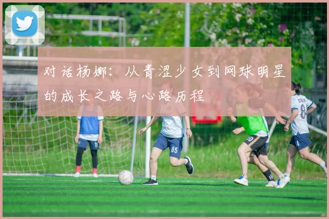 对话杨娜：从青涩少女到网球明星的成长之路与心路历程