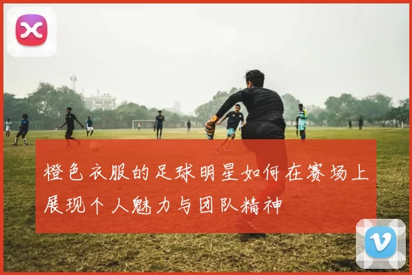 橙色衣服的足球明星如何在赛场上展现个人魅力与团队精神